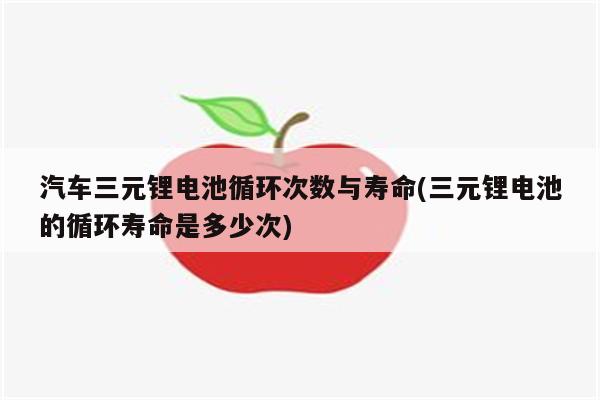 汽车三元锂电池循环次数与寿命(三元锂电池的循环寿命是多少次)