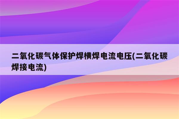 二氧化碳气体保护焊横焊电流电压(二氧化碳焊接电流)