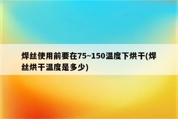 焊丝使用前要在75~150温度下烘干(焊丝烘干温度是多少)