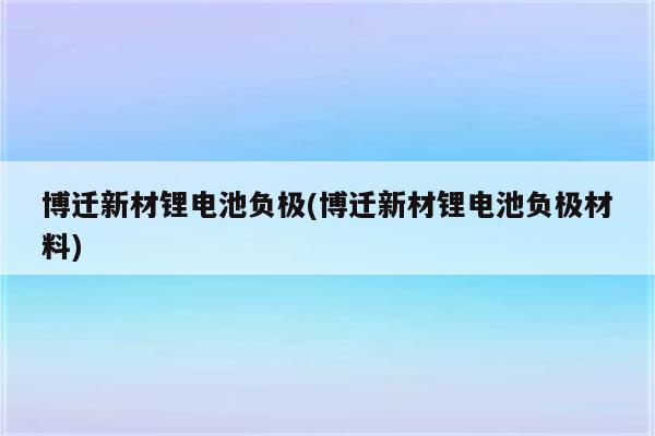 博迁新材锂电池负极(博迁新材锂电池负极材料)