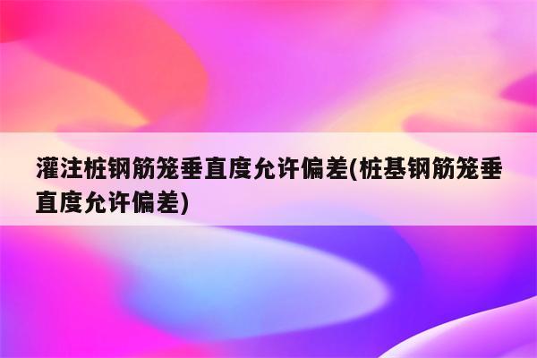 灌注桩钢筋笼垂直度允许偏差(桩基钢筋笼垂直度允许偏差)