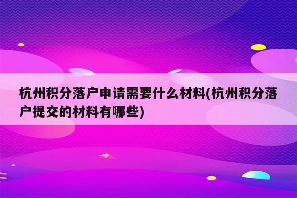 杭州积分落户申请需要什么材料(杭州积分落户提交的材料有哪些)