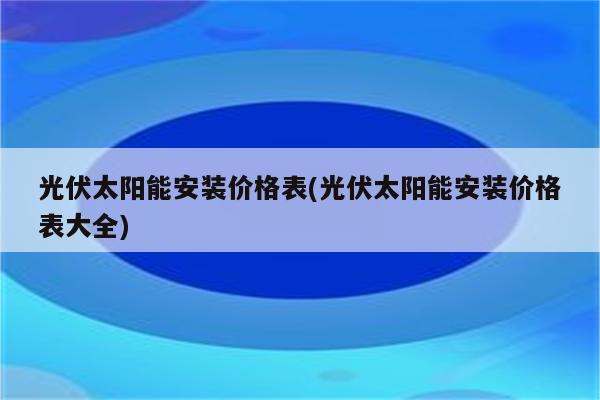 光伏太阳能安装价格表(光伏太阳能安装价格表大全)