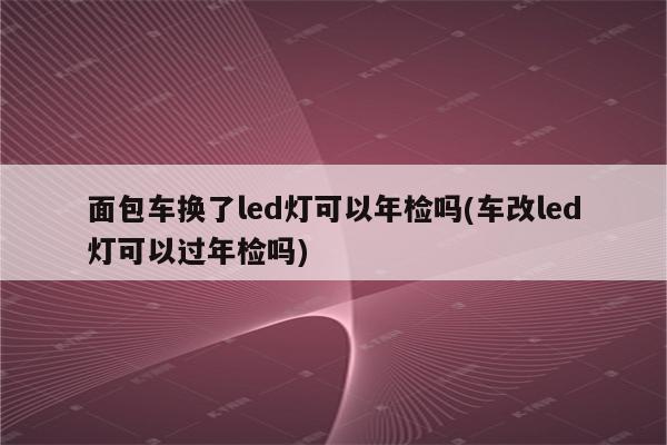 面包车换了led灯可以年检吗(车改led灯可以过年检吗)