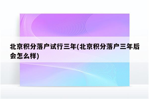 北京积分落户试行三年(北京积分落户三年后会怎么样)