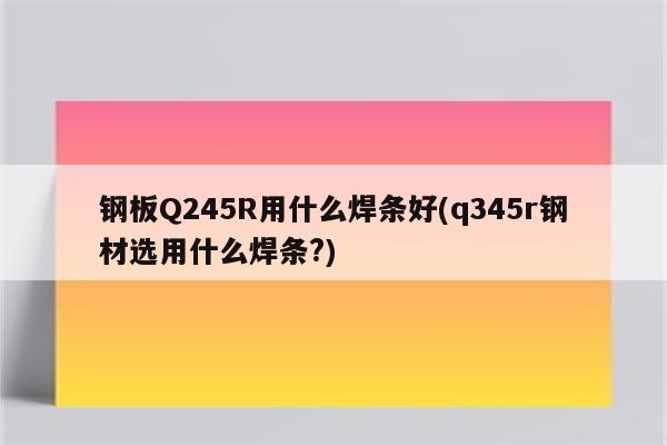 钢板Q245R用什么焊条好(q345r钢材选用什么焊条?)