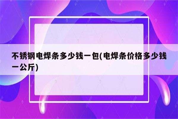 不锈钢电焊条多少钱一包(电焊条价格多少钱一公斤)