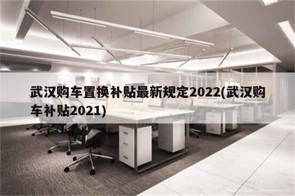 武汉购车置换补贴最新规定2022(武汉购车补贴2021)