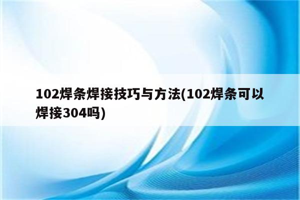 102焊条焊接技巧与方法(102焊条可以焊接304吗)