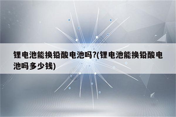 锂电池能换铅酸电池吗?(锂电池能换铅酸电池吗多少钱)