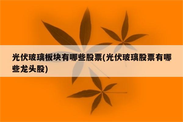 光伏玻璃板块有哪些股票(光伏玻璃股票有哪些龙头股)