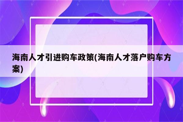 海南人才引进购车政策(海南人才落户购车方案)