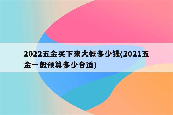 2022五金买下来大概多少钱(2021五金一般预算多少合适)