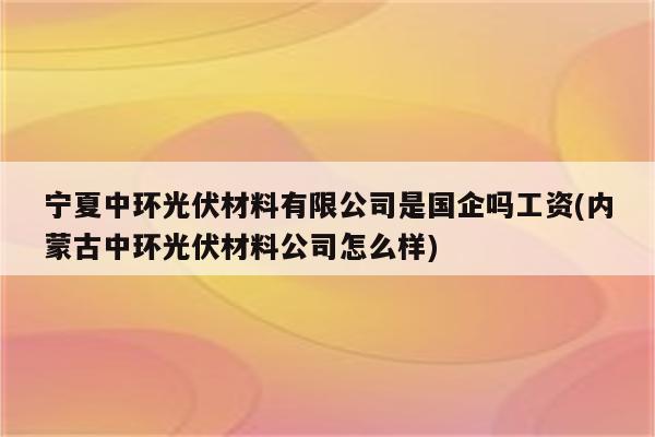 宁夏中环光伏材料有限公司是国企吗工资(内蒙古中环光伏材料公司怎么样)