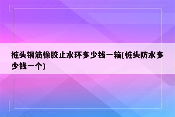 桩头钢筋橡胶止水环多少钱一箱(桩头防水多少钱一个)