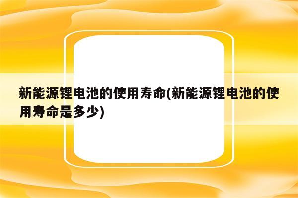 新能源锂电池的使用寿命(新能源锂电池的使用寿命是多少)