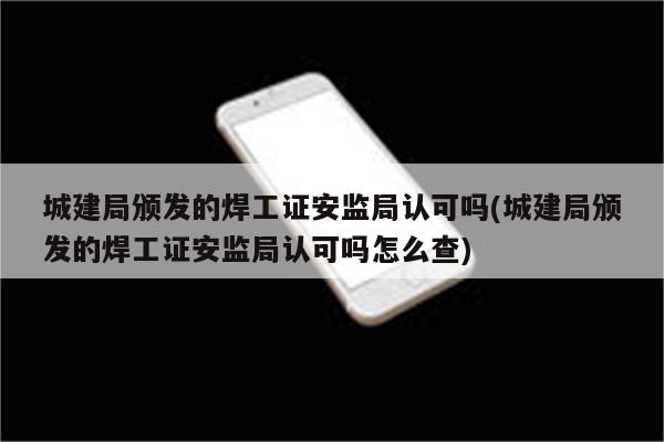 城建局颁发的焊工证安监局认可吗(城建局颁发的焊工证安监局认可吗怎么查)