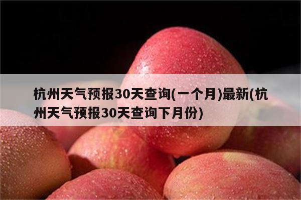 杭州天气预报30天查询(一个月)最新(杭州天气预报30天查询下月份)