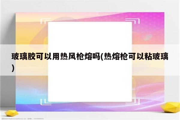 玻璃胶可以用热风枪熔吗(热熔枪可以粘玻璃)