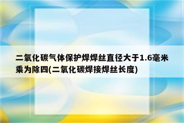 二氧化碳气体保护焊焊丝直径大于1.6毫米乘为除四(二氧化碳焊接焊丝长度)