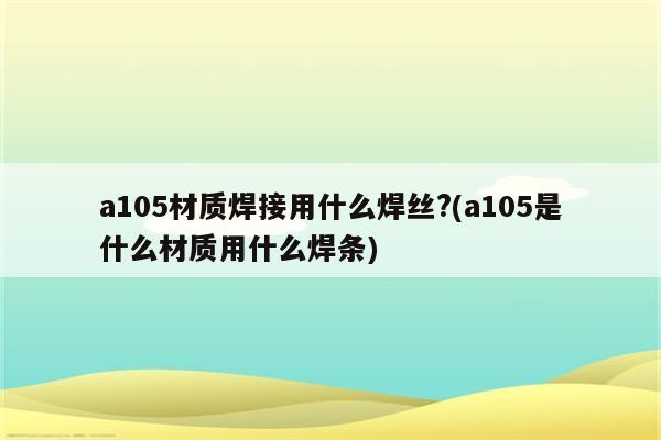 a105材质焊接用什么焊丝?(a105是什么材质用什么焊条)