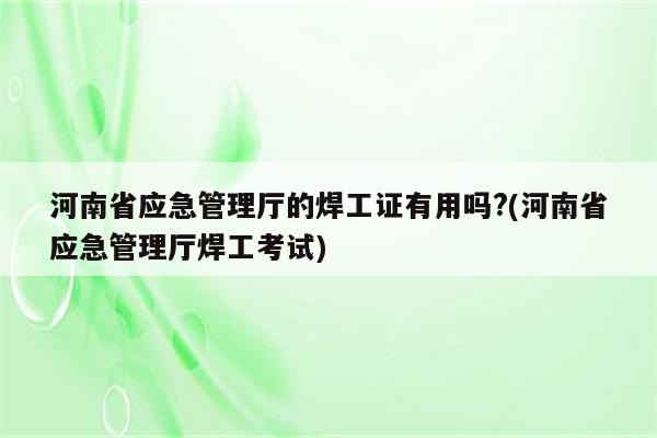 河南省应急管理厅的焊工证有用吗?(河南省应急管理厅焊工考试)