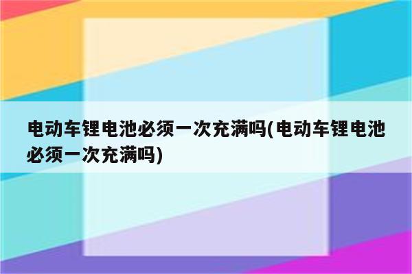 电动车锂电池必须一次充满吗(电动车锂电池必须一次充满吗)