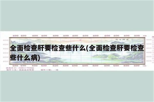 全面检查肝要检查些什么(全面检查肝要检查些什么病)