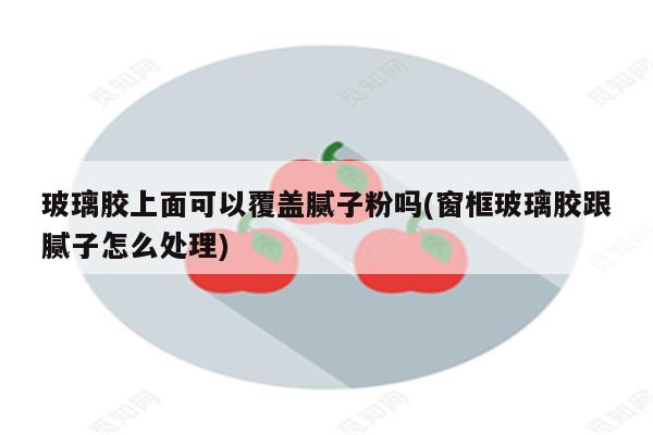 玻璃胶上面可以覆盖腻子粉吗(窗框玻璃胶跟腻子怎么处理)