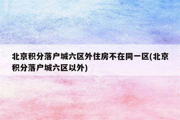 北京积分落户城六区外住房不在同一区(北京积分落户城六区以外)