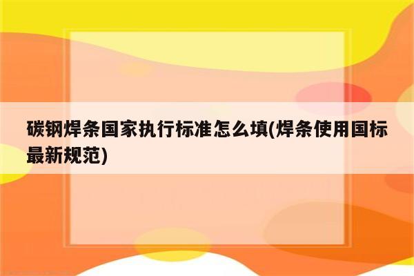 碳钢焊条国家执行标准怎么填(焊条使用国标最新规范)