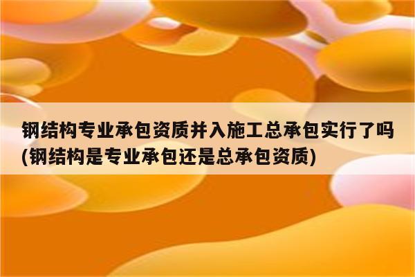 钢结构专业承包资质并入施工总承包实行了吗(钢结构是专业承包还是总承包资质)