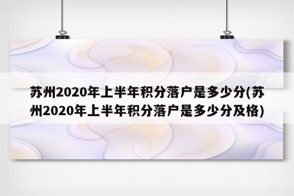 苏州2020年上半年积分落户是多少分(苏州2020年上半年积分落户是多少分及格)