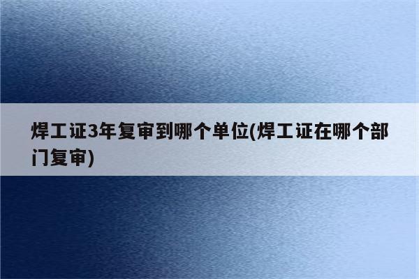 焊工证3年复审到哪个单位(焊工证在哪个部门复审)