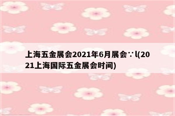 上海五金展会2021年6月展会∵l(2021上海国际五金展会时间)