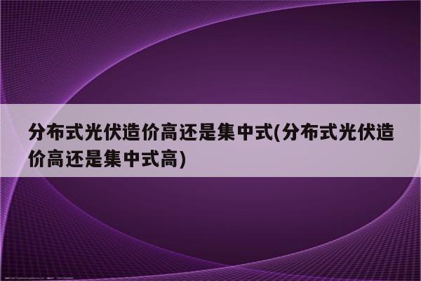 分布式光伏造价高还是集中式(分布式光伏造价高还是集中式高)