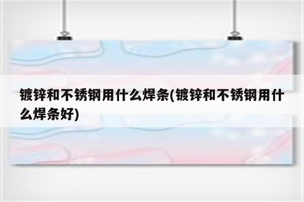 镀锌和不锈钢用什么焊条(镀锌和不锈钢用什么焊条好)