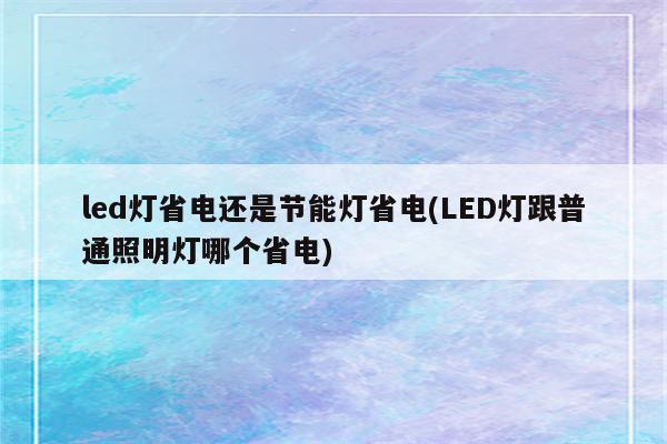 led灯省电还是节能灯省电(LED灯跟普通照明灯哪个省电)