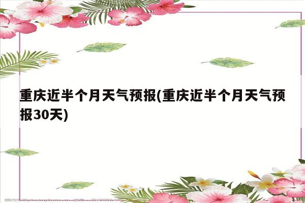 重庆近半个月天气预报(重庆近半个月天气预报30天)