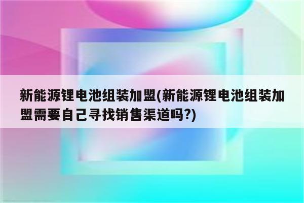 新能源锂电池组装加盟(新能源锂电池组装加盟需要自己寻找销售渠道吗?)