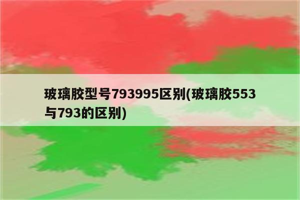 玻璃胶型号793995区别(玻璃胶553与793的区别)