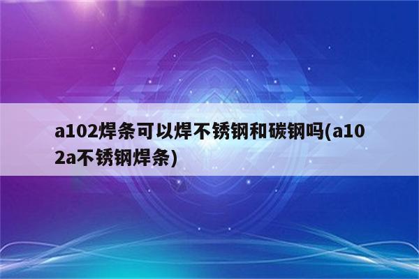 a102焊条可以焊不锈钢和碳钢吗(a102a不锈钢焊条)