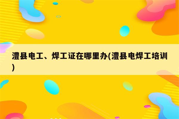 澧县电工、焊工证在哪里办(澧县电焊工培训)