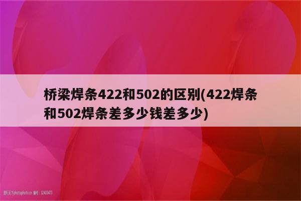 桥梁焊条422和502的区别(422焊条和502焊条差多少钱差多少)