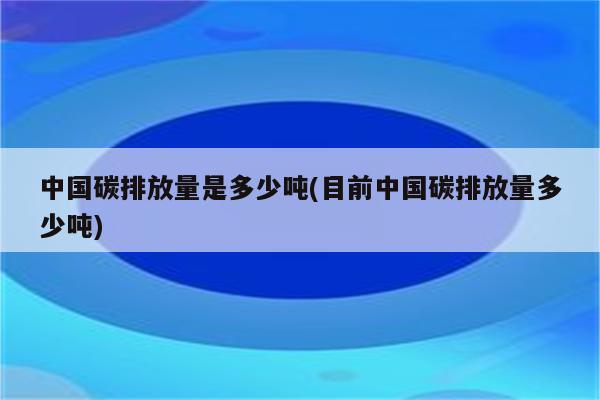 中国碳排放量是多少吨(目前中国碳排放量多少吨)