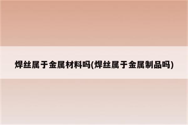 焊丝属于金属材料吗(焊丝属于金属制品吗)