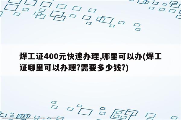 焊工证400元快速办理,哪里可以办(焊工证哪里可以办理?需要多少钱?)