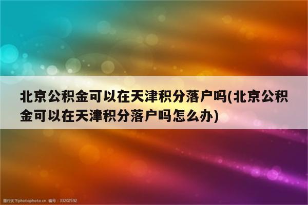 北京公积金可以在天津积分落户吗(北京公积金可以在天津积分落户吗怎么办)