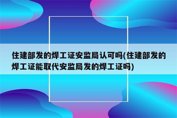 住建部发的焊工证安监局认可吗(住建部发的焊工证能取代安监局发的焊工证吗)