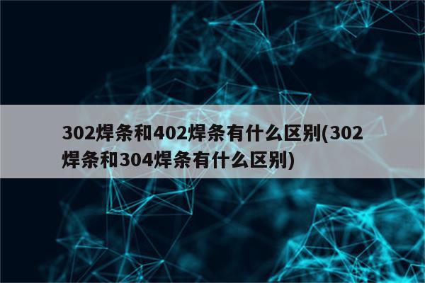 302焊条和402焊条有什么区别(302焊条和304焊条有什么区别)